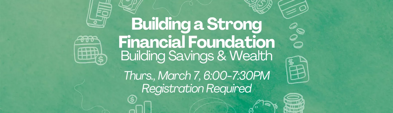 Building a Strong Financial Foundation: Building Savings & Wealth. Thurs., Mar. 7, 6-7:30pm. Registration required.