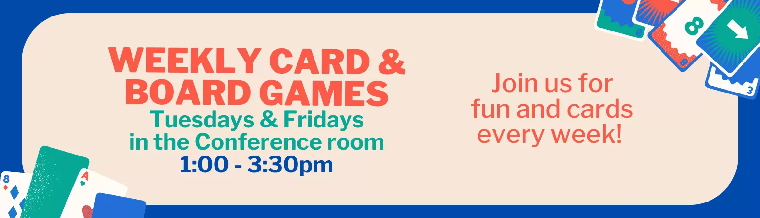 Weekly Card &amp; Board Games. Every Tuesday &amp; Friday in the Conference Room. 1:00 - 3:30 PM. Join us for fun and cards every week!